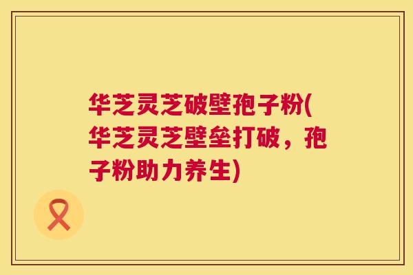 华芝灵芝破壁孢子粉(华芝灵芝壁垒打破,孢子粉助力养生) 华芝灵芝破壁孢子粉(华芝灵芝壁垒打破,孢子粉助力养生)