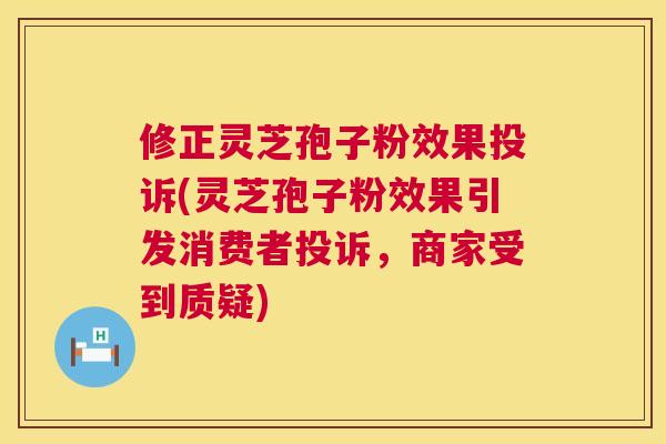 修正灵芝孢子粉效果投诉(灵芝孢子粉效果引发消费者投诉,商家受到质疑) 修正灵芝孢子粉效果投诉(灵芝孢子粉效果引发消费者投诉,商家受到质疑)