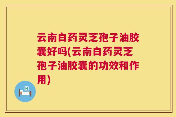 云南白药灵芝孢子油胶囊好吗(云南白药灵芝孢子油胶囊的功效和作用) 云南白药灵芝孢子油胶囊好吗(云南白药灵芝孢子油胶囊的功效和作用)