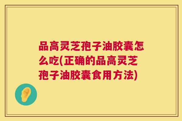 品高灵芝孢子油胶囊怎么吃(正确的品高灵芝孢子油胶囊食用方法) 品高灵芝孢子油胶囊怎么吃(正确的品高灵芝孢子油胶囊食用方法)