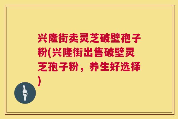兴隆街卖灵芝破壁孢子粉(兴隆街出售破壁灵芝孢子粉,养生好选择) 兴隆街卖灵芝破壁孢子粉(兴隆街出售破壁灵芝孢子粉,养生好选择)