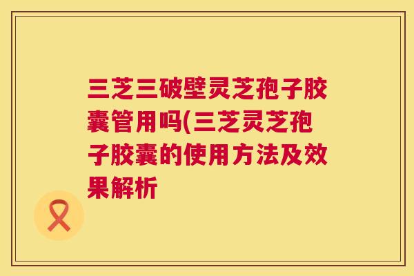 三芝三破壁灵芝孢子胶囊管用吗(三芝灵芝孢子胶囊的使用方法及效果解析 三芝三破壁灵芝孢子胶囊管用吗(三芝灵芝孢子胶囊的使用方法及效果解析