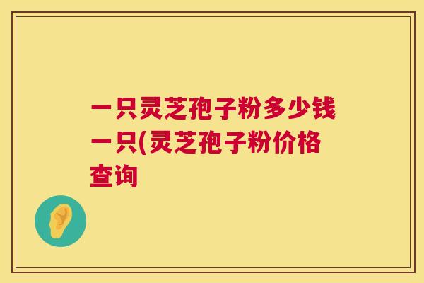 一只灵芝孢子粉多少钱一只(灵芝孢子粉价格查询 一只灵芝孢子粉多少钱一只(灵芝孢子粉价格查询