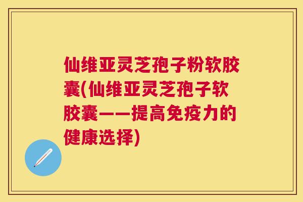 仙维亚灵芝孢子粉软胶囊(仙维亚灵芝孢子软胶囊——提高免疫力的健康选择) 仙维亚灵芝孢子粉软胶囊(仙维亚灵芝孢子软胶囊——提高免疫力的健康选择)