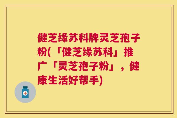 健芝缘苏科牌灵芝孢子粉(「健芝缘苏科」推广「灵芝孢子粉」,健康生活好帮手) 健芝缘苏科牌灵芝孢子粉(「健芝缘苏科」推广「灵芝孢子粉」,健康生活好帮手)