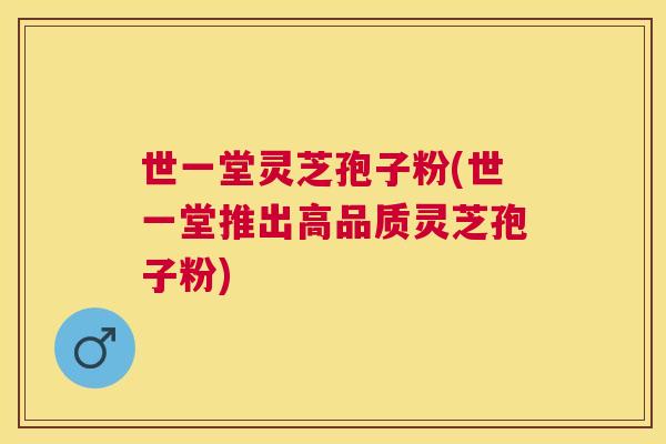 世一堂灵芝孢子粉(世一堂推出高品质灵芝孢子粉) 世一堂灵芝孢子粉(世一堂推出高品质灵芝孢子粉)