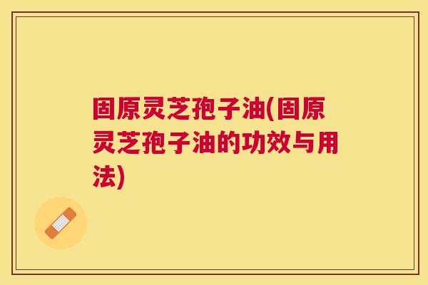 固原灵芝孢子油(固原灵芝孢子油的功效与用法) 固原灵芝孢子油(固原灵芝孢子油的功效与用法)