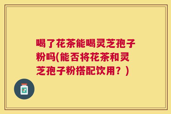 喝了花茶能喝灵芝孢子粉吗(能否将花茶和灵芝孢子粉搭配饮用?) 喝了花茶能喝灵芝孢子粉吗(能否将花茶和灵芝孢子粉搭配饮用?)
