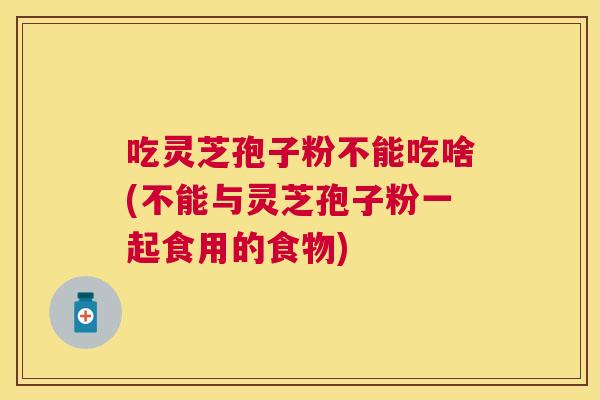 吃灵芝孢子粉不能吃啥(不能与灵芝孢子粉一起食用的食物)