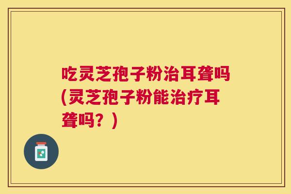 吃灵芝孢子粉耳聋吗(灵芝孢子粉能耳聋吗?) 吃灵芝孢子粉耳聋吗(灵芝孢子粉能耳聋吗?)