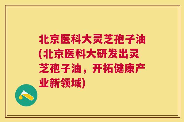 北京医科大灵芝孢子油(北京医科大研发出灵芝孢子油,开拓健康产业新领域) 北京医科大灵芝孢子油(北京医科大研发出灵芝孢子油,开拓健康产业新领域)