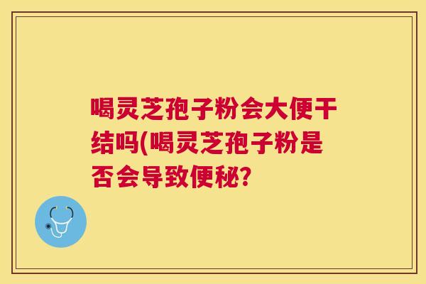 喝灵芝孢子粉会大便干结吗(喝灵芝孢子粉是否会导致? 喝灵芝孢子粉会大便干结吗(喝灵芝孢子粉是否会导致?
