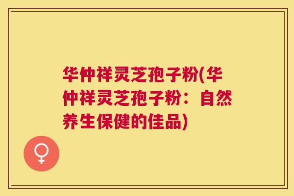 华仲祥灵芝孢子粉(华仲祥灵芝孢子粉:自然养生保健的佳品) 华仲祥灵芝孢子粉(华仲祥灵芝孢子粉:自然养生保健的佳品)