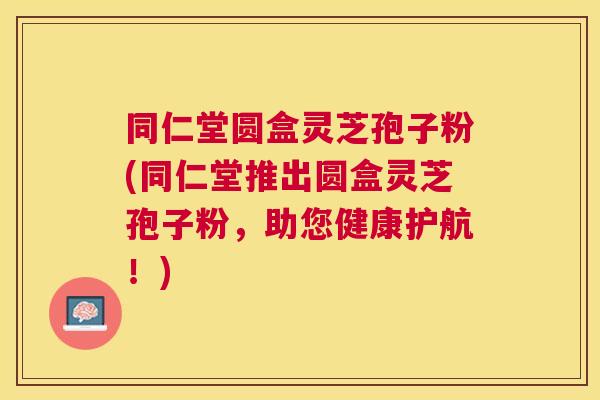 同仁堂圆盒灵芝孢子粉(同仁堂推出圆盒灵芝孢子粉,助您健康护航!) 同仁堂圆盒灵芝孢子粉(同仁堂推出圆盒灵芝孢子粉,助您健康护航!)
