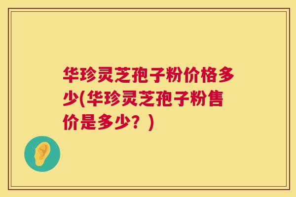 华珍灵芝孢子粉价格多少(华珍灵芝孢子粉售价是多少?) 华珍灵芝孢子粉价格多少(华珍灵芝孢子粉售价是多少?)