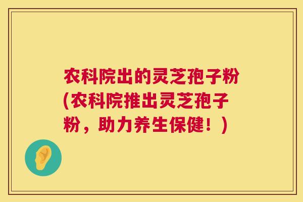 农科院出的灵芝孢子粉(农科院推出灵芝孢子粉,助力养生保健!) 农科院出的灵芝孢子粉(农科院推出灵芝孢子粉,助力养生保健!)