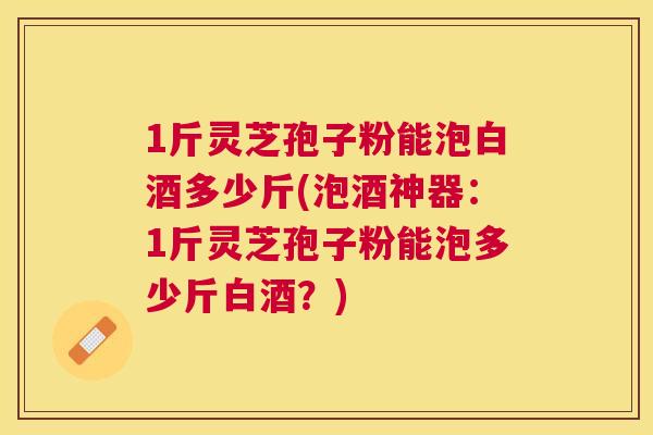 1斤灵芝孢子粉能泡白酒多少斤(泡酒神器:1斤灵芝孢子粉能泡多少斤白酒?) 1斤灵芝孢子粉能泡白酒多少斤(泡酒神器:1斤灵芝孢子粉能泡多少斤白酒?)