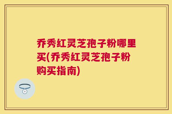 乔秀红灵芝孢子粉哪里买(乔秀红灵芝孢子粉购买指南) 乔秀红灵芝孢子粉哪里买(乔秀红灵芝孢子粉购买指南)