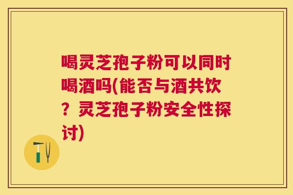 喝灵芝孢子粉可以同时喝酒吗(能否与酒共饮?灵芝孢子粉安全性探讨) 喝灵芝孢子粉可以同时喝酒吗(能否与酒共饮?灵芝孢子粉安全性探讨)