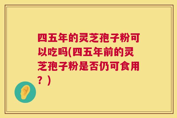 四五年的灵芝孢子粉可以吃吗(四五年前的灵芝孢子粉是否仍可食用?) 四五年的灵芝孢子粉可以吃吗(四五年前的灵芝孢子粉是否仍可食用?)