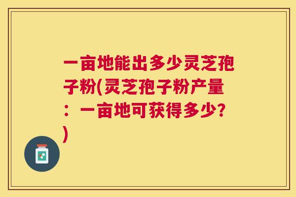 一亩地能出多少灵芝孢子粉(灵芝孢子粉产量:一亩地可获得多少?) 一亩地能出多少灵芝孢子粉(灵芝孢子粉产量:一亩地可获得多少?)