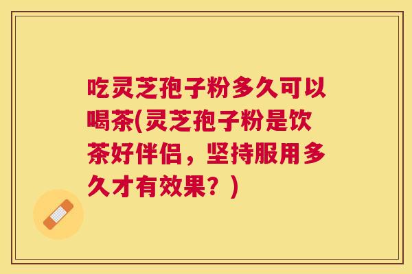 吃灵芝孢子粉多久可以喝茶(灵芝孢子粉是饮茶好伴侣,坚持服用多久才有效果?) 吃灵芝孢子粉多久可以喝茶(灵芝孢子粉是饮茶好伴侣,坚持服用多久才有效果?)
