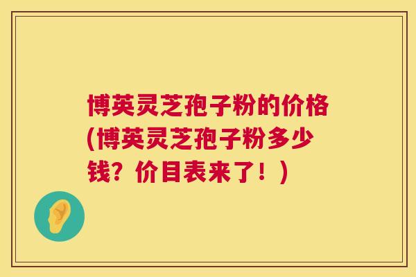 博英灵芝孢子粉的价格(博英灵芝孢子粉多少钱?价目表来了!) 博英灵芝孢子粉的价格(博英灵芝孢子粉多少钱?价目表来了!)