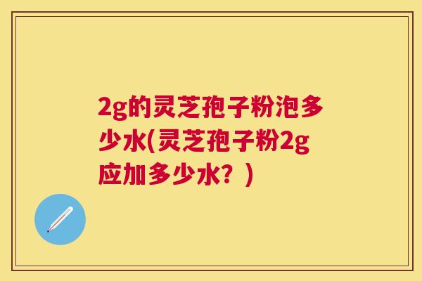 2g的灵芝孢子粉泡多少水(灵芝孢子粉2g应加多少水?) 2g的灵芝孢子粉泡多少水(灵芝孢子粉2g应加多少水?)