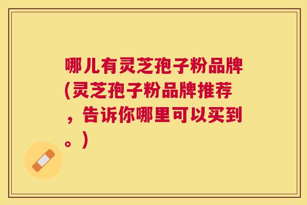 哪儿有灵芝孢子粉品牌(灵芝孢子粉品牌推荐,告诉你哪里可以买到。) 哪儿有灵芝孢子粉品牌(灵芝孢子粉品牌推荐,告诉你哪里可以买到。)