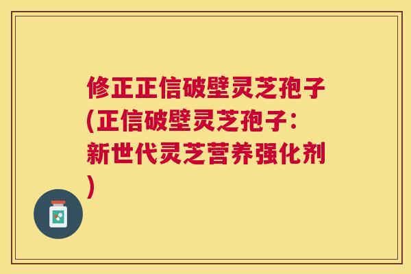 修正正信破壁灵芝孢子(正信破壁灵芝孢子：新世代灵芝营养强化剂)