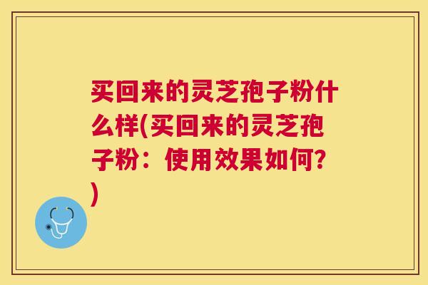 买回来的灵芝孢子粉什么样(买回来的灵芝孢子粉:使用效果如何?) 买回来的灵芝孢子粉什么样(买回来的灵芝孢子粉:使用效果如何?)