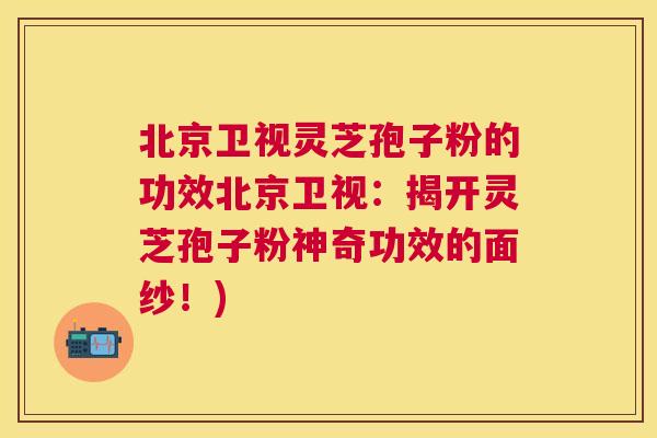 北京卫视灵芝孢子粉的功效北京卫视:揭开灵芝孢子粉神奇功效的面纱!) 北京卫视灵芝孢子粉的功效北京卫视:揭开灵芝孢子粉神奇功效的面纱!)