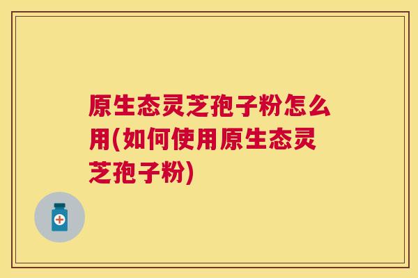 原生态灵芝孢子粉怎么用(如何使用原生态灵芝孢子粉) 原生态灵芝孢子粉怎么用(如何使用原生态灵芝孢子粉)