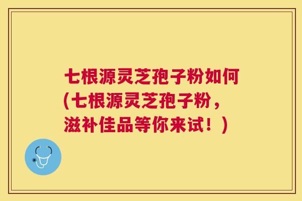 七根源灵芝孢子粉如何(七根源灵芝孢子粉,滋补佳品等你来试!) 七根源灵芝孢子粉如何(七根源灵芝孢子粉,滋补佳品等你来试!)