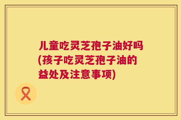 儿童吃灵芝孢子油好吗(孩子吃灵芝孢子油的益处及注意事项)