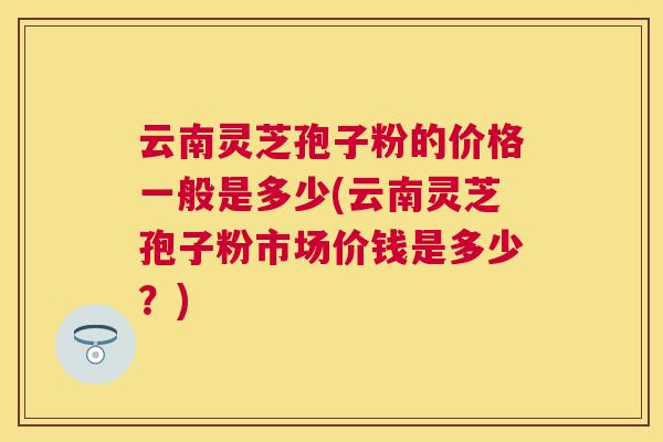 云南灵芝孢子粉的价格一般是多少(云南灵芝孢子粉市场价钱是多少?) 云南灵芝孢子粉的价格一般是多少(云南灵芝孢子粉市场价钱是多少?)