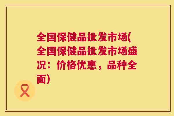 全国保健品批发市场(全国保健品批发市场盛况:价格优惠,品种全面) 全国保健品批发市场(全国保健品批发市场盛况:价格优惠,品种全面)