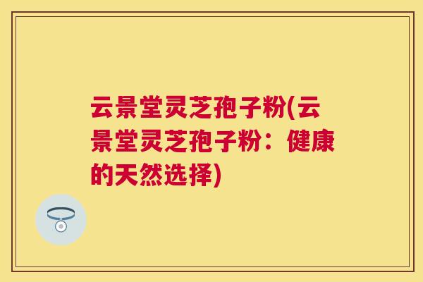 云景堂灵芝孢子粉(云景堂灵芝孢子粉:健康的天然选择) 云景堂灵芝孢子粉(云景堂灵芝孢子粉:健康的天然选择)