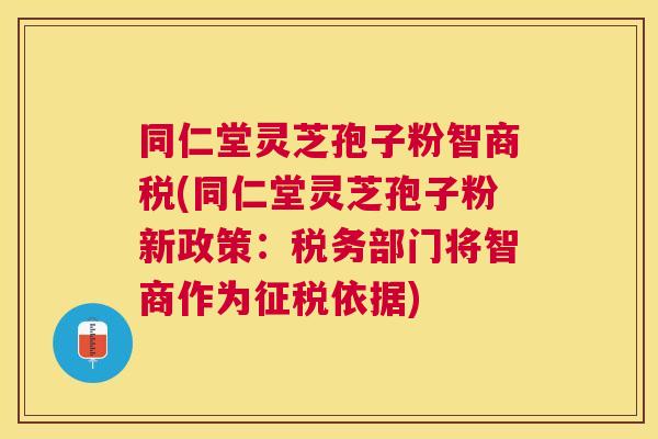 同仁堂灵芝孢子粉智商税(同仁堂灵芝孢子粉新政策：税务部门将智商作为征税依据)