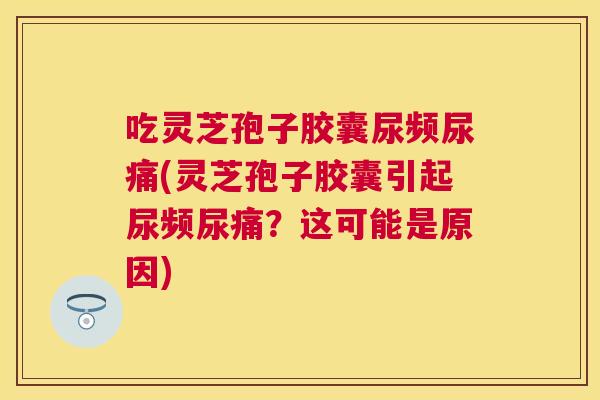 吃灵芝孢子胶囊尿频尿痛(灵芝孢子胶囊引起尿频尿痛?这可能是原因) 吃灵芝孢子胶囊尿频尿痛(灵芝孢子胶囊引起尿频尿痛?这可能是原因)