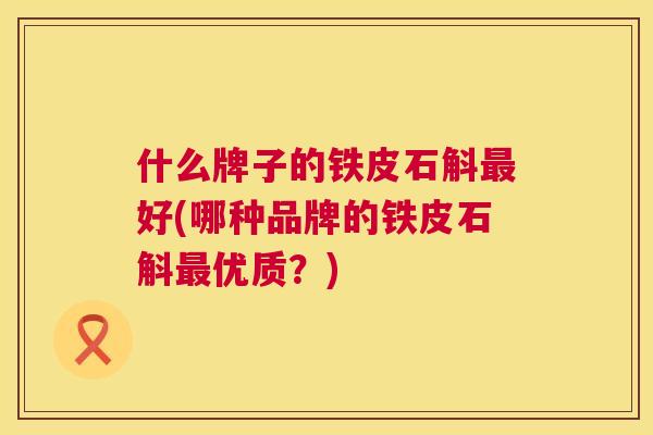 什么牌子的铁皮石斛好(哪种品牌的铁皮石斛优质?) 什么牌子的铁皮石斛好(哪种品牌的铁皮石斛优质?)