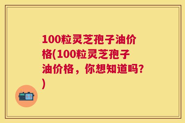 100粒灵芝孢子油价格(100粒灵芝孢子油价格，你想知道吗？)