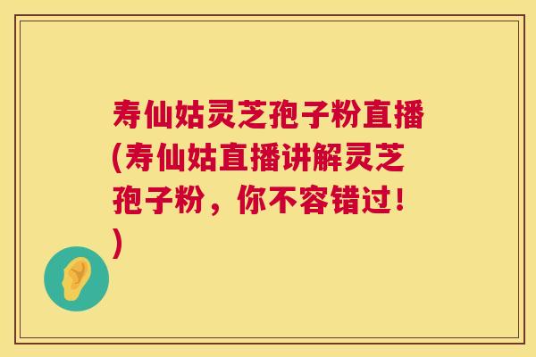 寿仙姑灵芝孢子粉直播(寿仙姑直播讲解灵芝孢子粉,你不容错过!) 寿仙姑灵芝孢子粉直播(寿仙姑直播讲解灵芝孢子粉,你不容错过!)