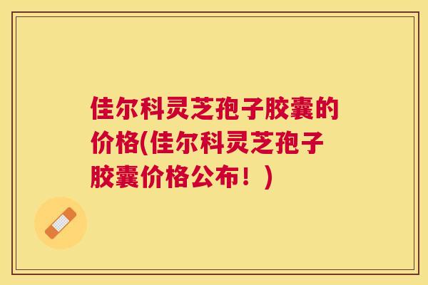 佳尔科灵芝孢子胶囊的价格(佳尔科灵芝孢子胶囊价格公布！)