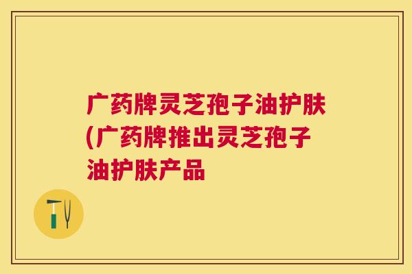 广药牌灵芝孢子油护肤(广药牌推出灵芝孢子油护肤产品 广药牌灵芝孢子油护肤(广药牌推出灵芝孢子油护肤产品