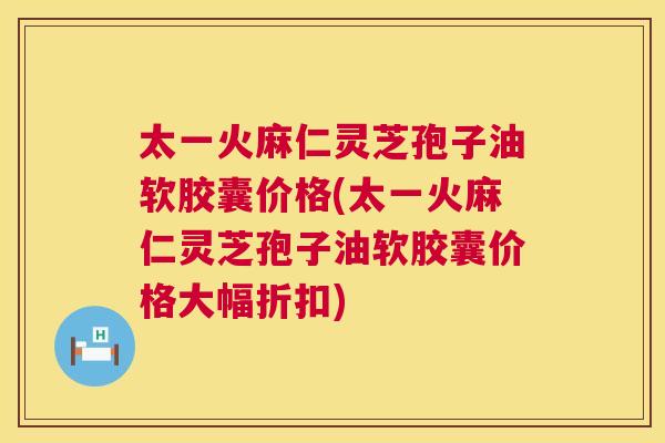 太一火麻仁灵芝孢子油软胶囊价格(太一火麻仁灵芝孢子油软胶囊价格大幅折扣) 太一火麻仁灵芝孢子油软胶囊价格(太一火麻仁灵芝孢子油软胶囊价格大幅折扣)