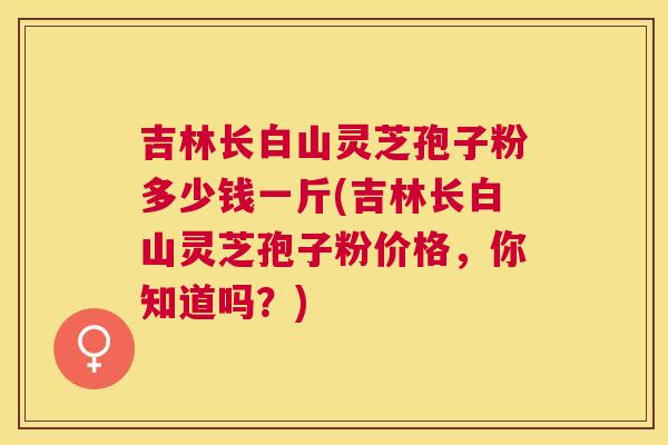 吉林长白山灵芝孢子粉多少钱一斤(吉林长白山灵芝孢子粉价格,你知道吗?) 吉林长白山灵芝孢子粉多少钱一斤(吉林长白山灵芝孢子粉价格,你知道吗?)