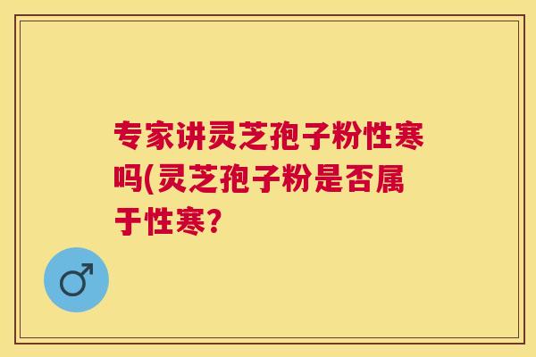专家讲灵芝孢子粉性寒吗(灵芝孢子粉是否属于性寒? 专家讲灵芝孢子粉性寒吗(灵芝孢子粉是否属于性寒?