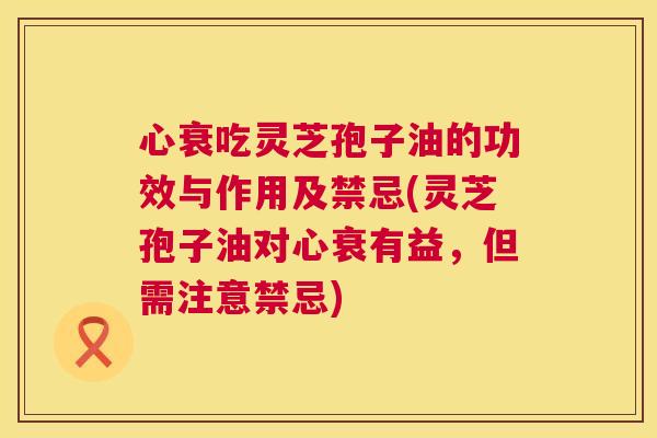心衰吃灵芝孢子油的功效与作用及禁忌(灵芝孢子油对心衰有益,但需注意禁忌) 心衰吃灵芝孢子油的功效与作用及禁忌(灵芝孢子油对心衰有益,但需注意禁忌)