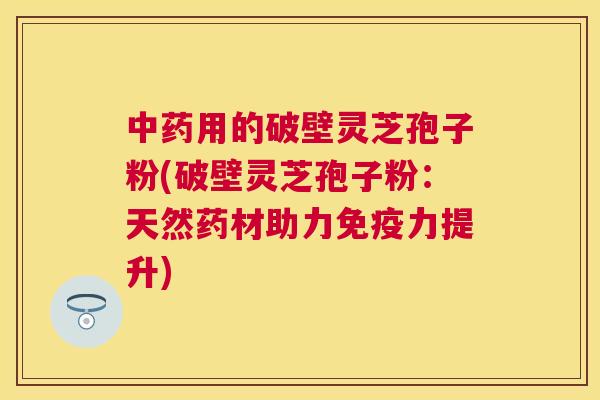 用的破壁灵芝孢子粉(破壁灵芝孢子粉:天然药材助力免疫力提升) 用的破壁灵芝孢子粉(破壁灵芝孢子粉:天然药材助力免疫力提升)